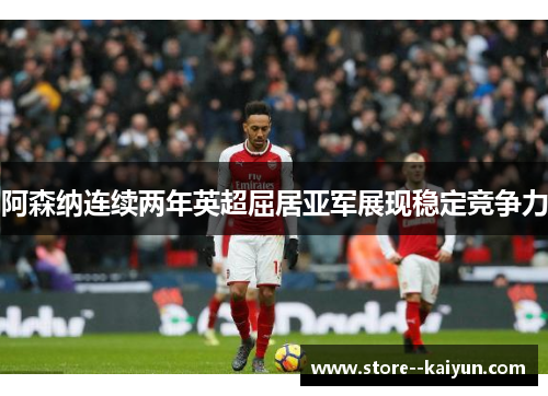 阿森纳连续两年英超屈居亚军展现稳定竞争力