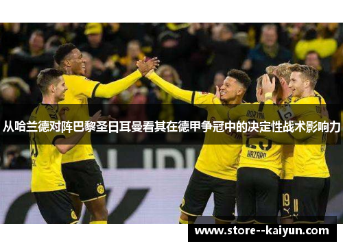 从哈兰德对阵巴黎圣日耳曼看其在德甲争冠中的决定性战术影响力